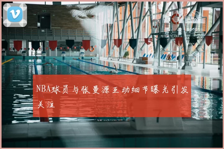 NBA球员与张曼源互动细节曝光引发关注