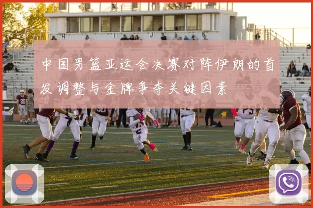 中国男篮亚运会决赛对阵伊朗的首发调整与金牌争夺关键因素