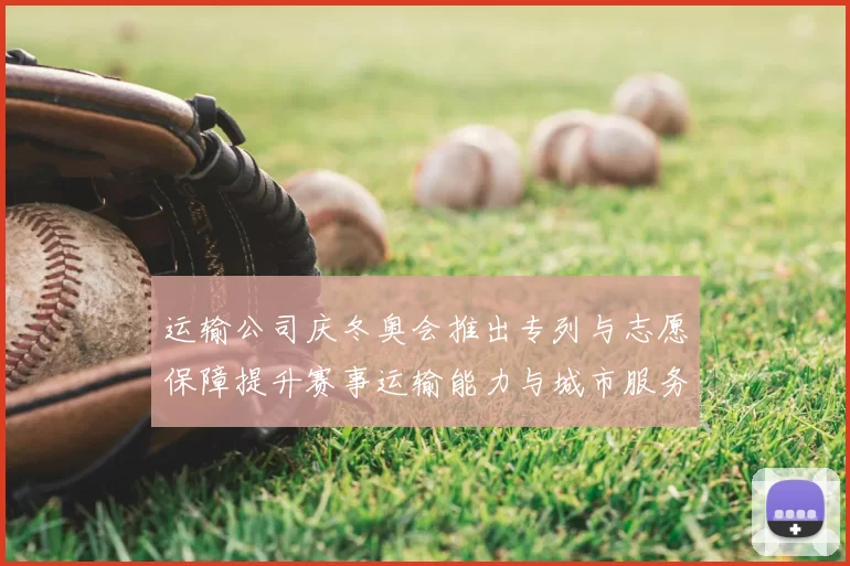 运输公司庆冬奥会推出专列与志愿保障提升赛事运输能力与城市服务