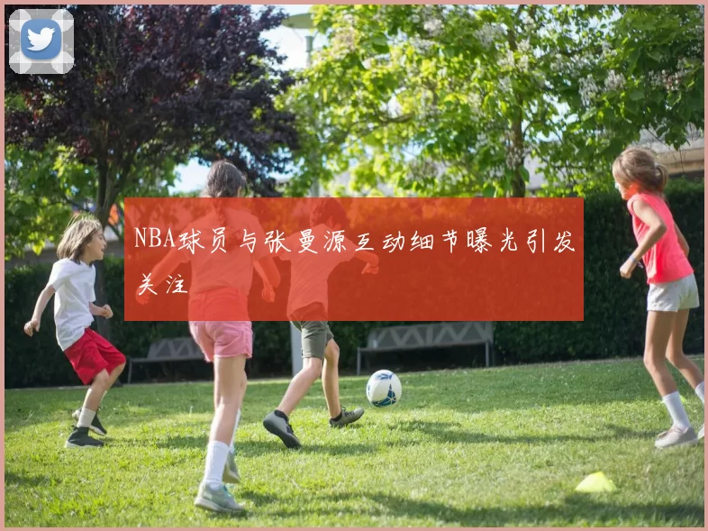 NBA球员与张曼源互动细节曝光引发关注