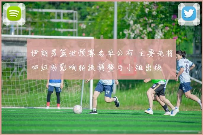 伊朗男篮世预赛名单公布 主要老将回归或影响轮换调整与小组出线