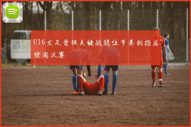 U16女足晋级关键战稳住节奏剑指后续淘汰赛