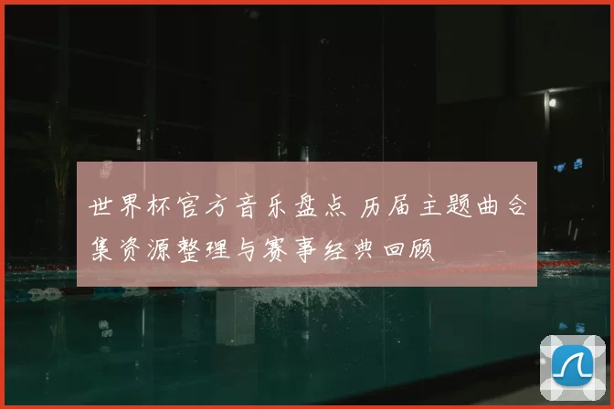 世界杯官方音乐盘点 历届主题曲合集资源整理与赛事经典回顾