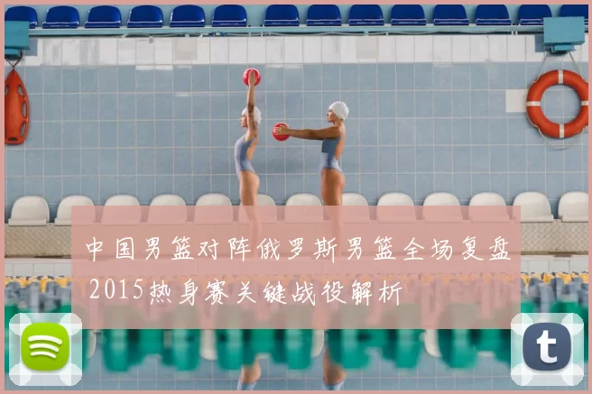 中国男篮对阵俄罗斯男篮全场复盘 2015热身赛关键战役解析