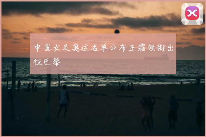 中国女足奥运名单公布王霜领衔出征巴黎