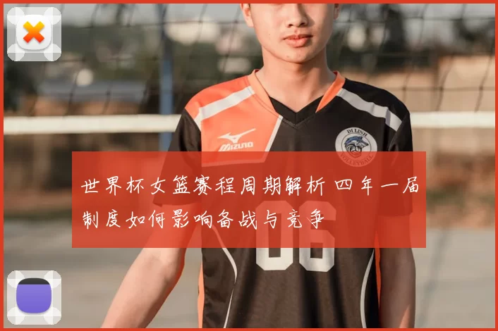 世界杯女篮赛程周期解析 四年一届制度如何影响备战与竞争