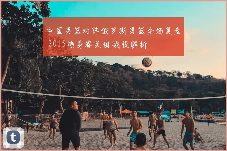 中国男篮对阵俄罗斯男篮全场复盘 2015热身赛关键战役解析