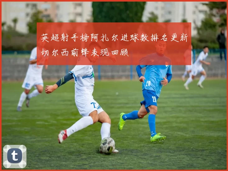 英超射手榜阿扎尔进球数排名更新切尔西前锋表现回顾