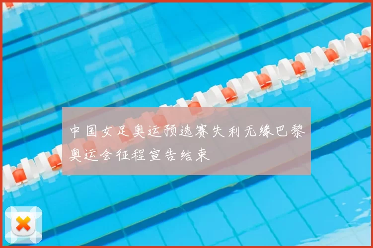 中国女足奥运预选赛失利无缘巴黎奥运会征程宣告结束