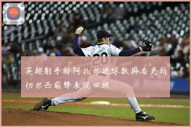英超射手榜阿扎尔进球数排名更新切尔西前锋表现回顾