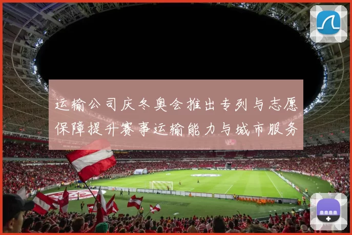 运输公司庆冬奥会推出专列与志愿保障提升赛事运输能力与城市服务