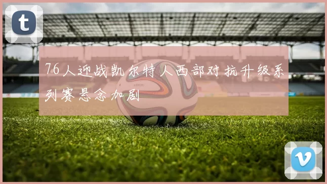 76人迎战凯尔特人西部对抗升级系列赛悬念加剧