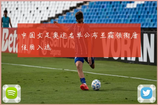 中国女足奥运名单公布王霜领衔唐佳丽入选