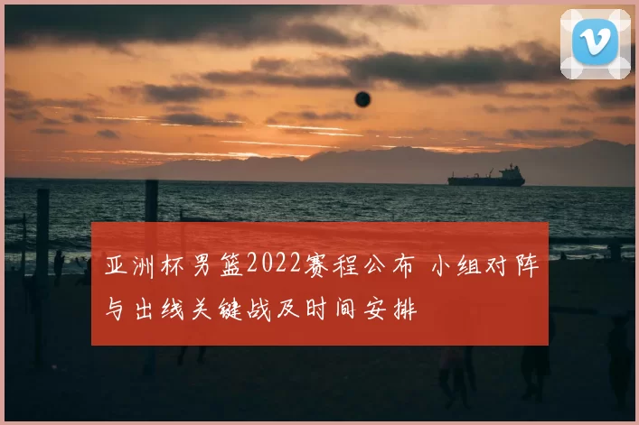 亚洲杯男篮2022赛程公布 小组对阵与出线关键战及时间安排