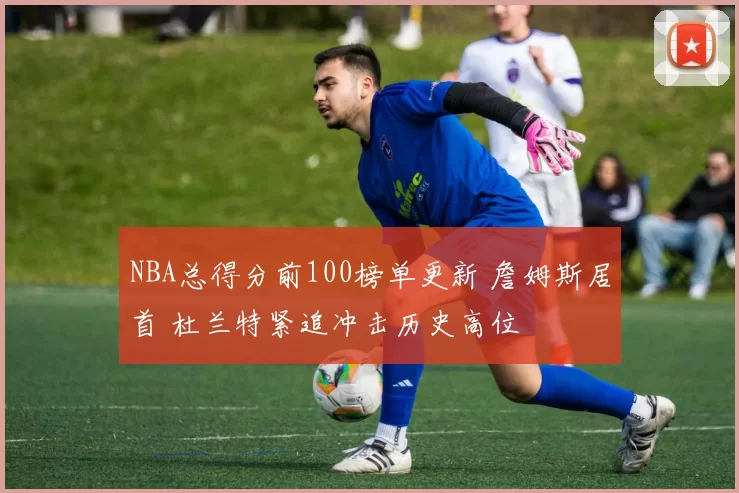 NBA总得分前100榜单更新 詹姆斯居首 杜兰特紧追冲击历史高位