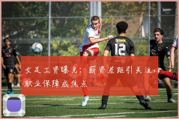 女足工资曝光：薪资差距引关注，职业保障成焦点