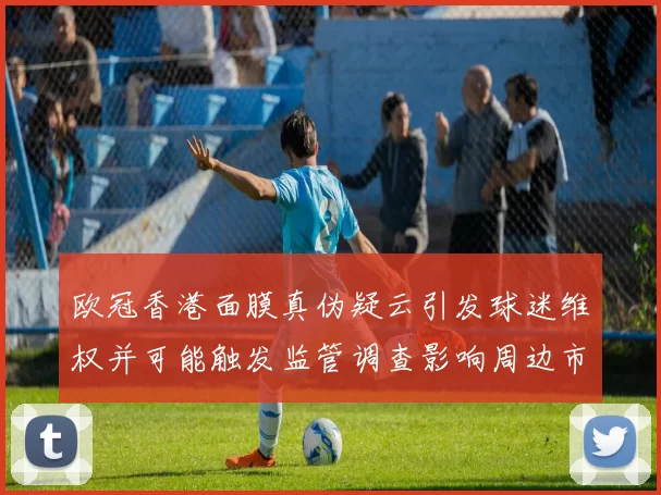 欧冠香港面膜真伪疑云引发球迷维权并可能触发监管调查影响周边市场秩序