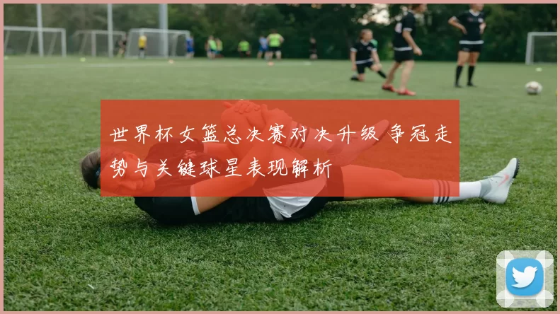 世界杯女篮总决赛对决升级 争冠走势与关键球星表现解析