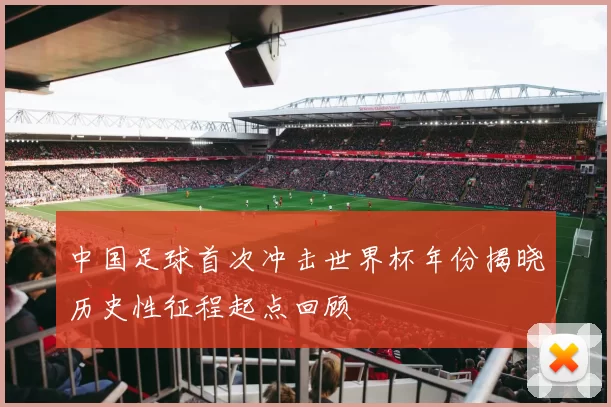 中国足球首次冲击世界杯年份揭晓历史性征程起点回顾