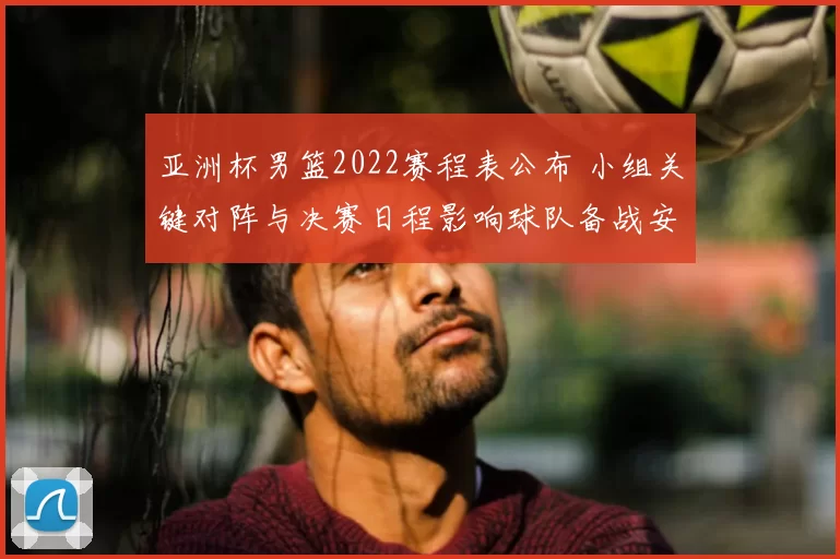 亚洲杯男篮2022赛程表公布 小组关键对阵与决赛日程影响球队备战安排