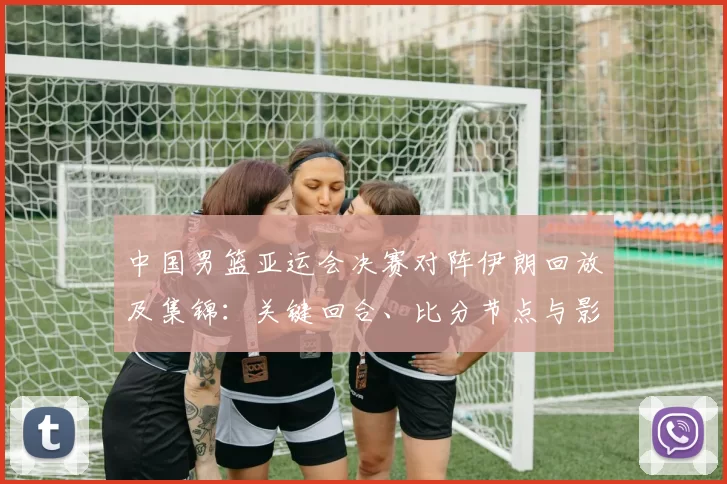 中国男篮亚运会决赛对阵伊朗回放及集锦：关键回合、比分节点与影响