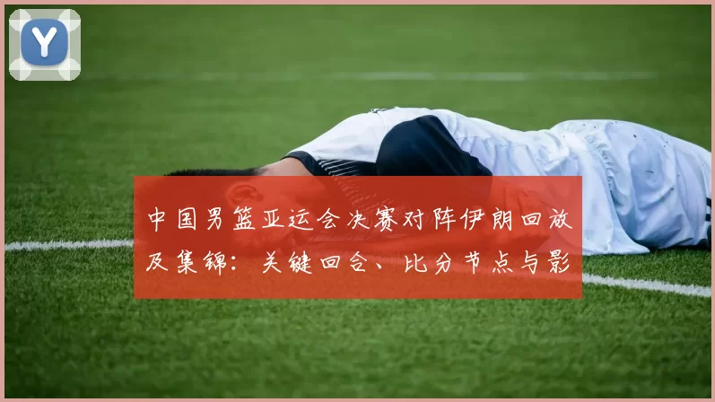 中国男篮亚运会决赛对阵伊朗回放及集锦：关键回合、比分节点与影响