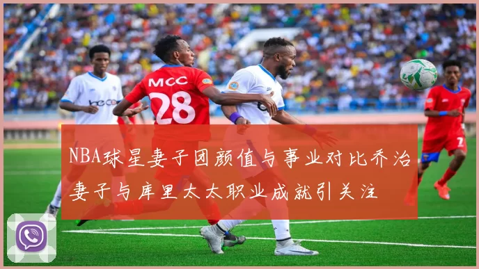 NBA球星妻子团颜值与事业对比乔治妻子与库里太太职业成就引关注