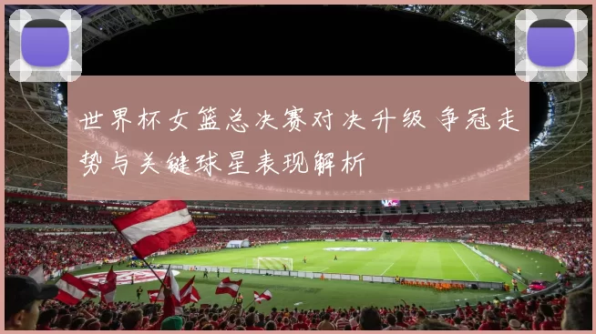 世界杯女篮总决赛对决升级 争冠走势与关键球星表现解析