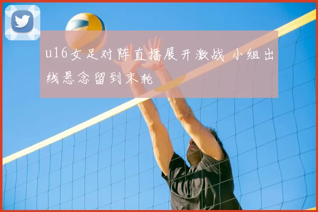 u16女足对阵直播展开激战 小组出线悬念留到末轮