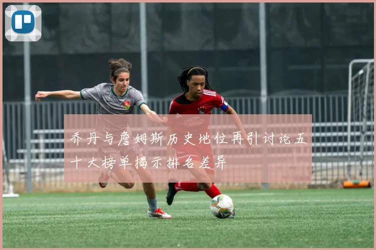 乔丹与詹姆斯历史地位再引讨论五十大榜单揭示排名差异