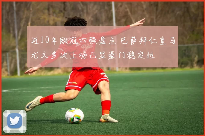 近10年欧冠四强盘点 巴萨拜仁皇马尤文多次上榜凸显豪门稳定性