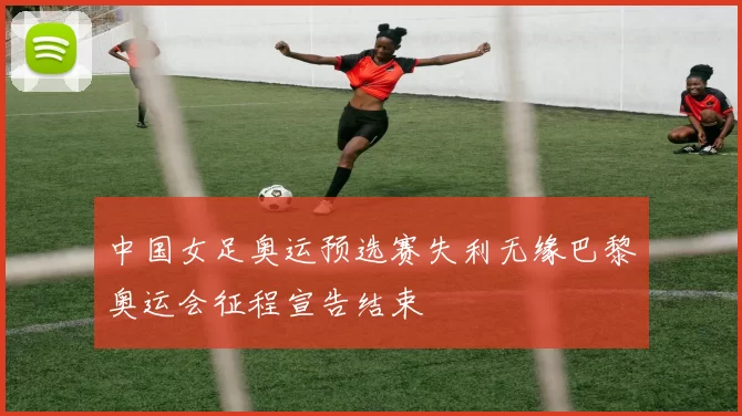 中国女足奥运预选赛失利无缘巴黎奥运会征程宣告结束