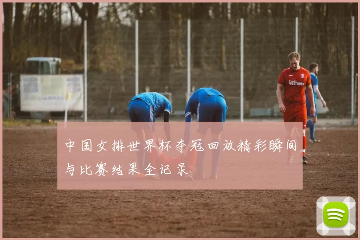 中国女排世界杯夺冠回放精彩瞬间与比赛结果全记录